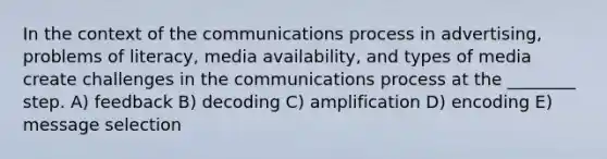 In the context of the communications process in advertising, problems of literacy, media availability, and types of media create challenges in the communications process at the ________ step. A) feedback B) decoding C) amplification D) encoding E) message selection