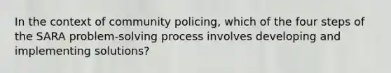 In the context of community policing, which of the four steps of the SARA problem-solving process involves developing and implementing solutions?