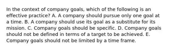 In the context of company goals, which of the following is an effective practice? A. A company should pursue only one goal at a time. B. A company should use its goal as a substitute for its mission. C. Company goals should be specific. D. Company goals should not be defined in terms of a target to be achieved. E. Company goals should not be limited by a time frame.