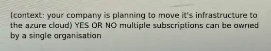 (context: your company is planning to move it's infrastructure to the azure cloud) YES OR NO multiple subscriptions can be owned by a single organisation