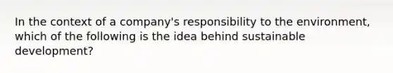 In the context of a company's responsibility to the environment, which of the following is the idea behind sustainable development?