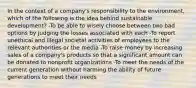 In the context of a company's responsibility to the environment, which of the following is the idea behind sustainable development? -To be able to wisely choose between two bad options by judging the losses associated with each -To report unethical and illegal societal activities of employees to the relevant authorities or the media -To raise money by increasing sales of a company's products so that a significant amount can be donated to nonprofit organizations -To meet the needs of the current generation without harming the ability of future generations to meet their needs