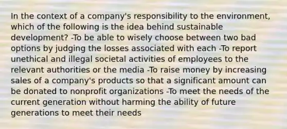 In the context of a company's responsibility to the environment, which of the following is the idea behind sustainable development? -To be able to wisely choose between two bad options by judging the losses associated with each -To report unethical and illegal societal activities of employees to the relevant authorities or the media -To raise money by increasing sales of a company's products so that a significant amount can be donated to nonprofit organizations -To meet the needs of the current generation without harming the ability of future generations to meet their needs