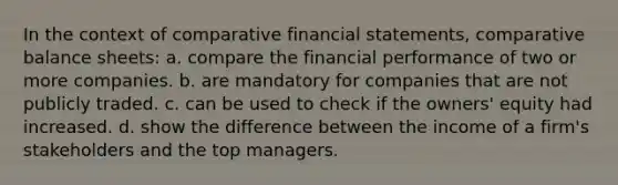 In the context of comparative financial statements, comparative balance sheets: a. compare the financial performance of two or more companies. b. are mandatory for companies that are not publicly traded. c. can be used to check if the owners' equity had increased. d. show the difference between the income of a firm's stakeholders and the top managers.