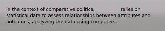 In the context of comparative politics, __________ relies on statistical data to assess relationships between attributes and outcomes, analyzing the data using computers.