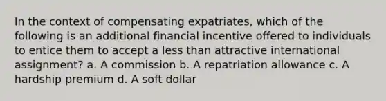 In the context of compensating expatriates, which of the following is an additional financial incentive offered to individuals to entice them to accept a less than attractive international assignment? a. A commission b. A repatriation allowance c. A hardship premium d. A soft dollar