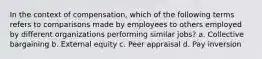 In the context of compensation, which of the following terms refers to comparisons made by employees to others employed by different organizations performing similar jobs? a. Collective bargaining b. External equity c. Peer appraisal d. Pay inversion