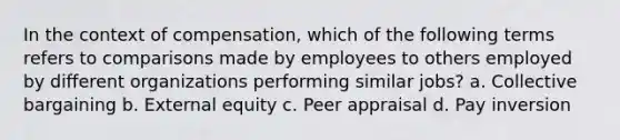 In the context of compensation, which of the following terms refers to comparisons made by employees to others employed by different organizations performing similar jobs? a. Collective bargaining b. External equity c. Peer appraisal d. Pay inversion