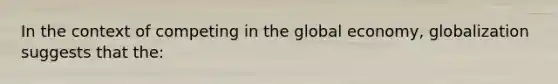 In the context of competing in the global economy, globalization suggests that the:​