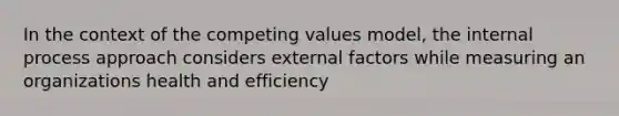 In the context of the competing values model, the internal process approach considers external factors while measuring an organizations health and efficiency