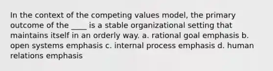 In the context of the competing values model, the primary outcome of the ____ is a stable organizational setting that maintains itself in an orderly way. a. rational goal emphasis b. open systems emphasis c. internal process emphasis d. human relations emphasis