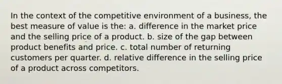 In the context of the competitive environment of a business, the best measure of value is the: a. difference in the market price and the selling price of a product. b. size of the gap between product benefits and price. c. total number of returning customers per quarter. d. relative difference in the selling price of a product across competitors.