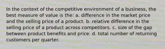 In the context of the competitive environment of a business, the best measure of value is the: a. difference in the market price and the selling price of a product. b. relative difference in the selling price of a product across competitors. c. size of the gap between product benefits and price. d. total number of returning customers per quarter.