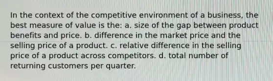 In the context of the competitive environment of a business, the best measure of value is the: a. size of the gap between product benefits and price. b. difference in the market price and the selling price of a product. c. relative difference in the selling price of a product across competitors. d. total number of returning customers per quarter.