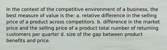 In the context of the competitive environment of a business, the best measure of value is the: a. relative difference in the selling price of a product across competitors. b. difference in the market price and the selling price of a product total number of returning customers per quarter d. size of the gap between product benefits and price.