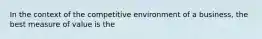 In the context of the competitive environment of a business, the best measure of value is the