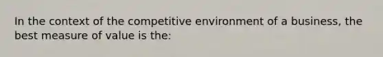 In the context of the competitive environment of a business, the best measure of value is the: