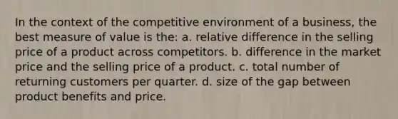 In the context of the competitive environment of a business, the best measure of value is the: a. relative difference in the selling price of a product across competitors. b. difference in the market price and the selling price of a product. c. total number of returning customers per quarter. d. size of the gap between product benefits and price.