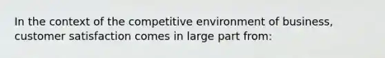 In the context of the competitive environment of business, customer satisfaction comes in large part from: