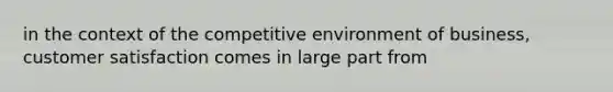 in the context of the competitive environment of business, customer satisfaction comes in large part from