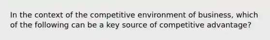 In the context of the competitive environment of business, which of the following can be a key source of competitive advantage?