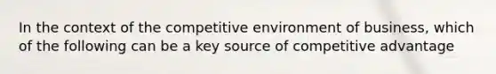 In the context of the competitive environment of business, which of the following can be a key source of competitive advantage