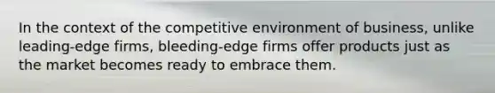 In the context of the competitive environment of business, unlike leading-edge firms, bleeding-edge firms offer products just as the market becomes ready to embrace them.