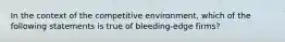 In the context of the competitive environment, which of the following statements is true of bleeding-edge firms?