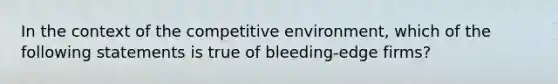 In the context of the competitive environment, which of the following statements is true of bleeding-edge firms?