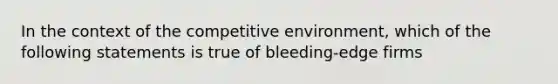 In the context of the competitive environment, which of the following statements is true of bleeding-edge firms