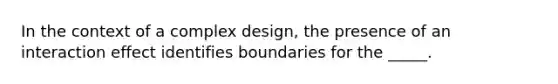 In the context of a complex design, the presence of an interaction effect identifies boundaries for the _____.