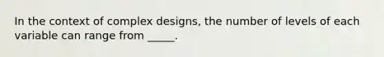 In the context of complex designs, the number of levels of each variable can range from _____.