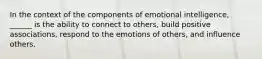 In the context of the components of emotional intelligence, ______ is the ability to connect to others, build positive associations, respond to the emotions of others, and influence others.