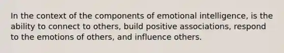 In the context of the components of emotional intelligence, is the ability to connect to others, build positive associations, respond to the emotions of others, and influence others.