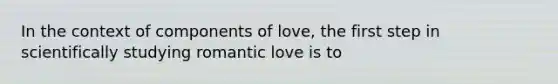 In the context of components of love, the first step in scientifically studying romantic love is to