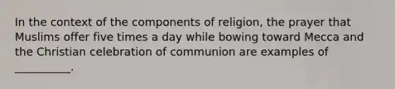 In the context of the components of religion, the prayer that Muslims offer five times a day while bowing toward Mecca and the Christian celebration of communion are examples of __________.