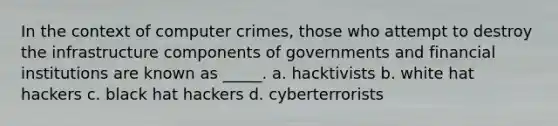 In the context of computer crimes, those who attempt to destroy the infrastructure components of governments and financial institutions are known as _____. a. hacktivists b. white hat hackers c. black hat hackers d. cyberterrorists