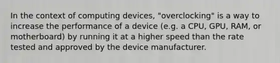 In the context of computing devices, "overclocking" is a way to increase the performance of a device (e.g. a CPU, GPU, RAM, or motherboard) by running it at a higher speed than the rate tested and approved by the device manufacturer.