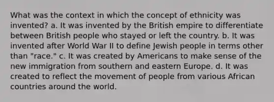 What was the context in which the concept of ethnicity was invented? a. It was invented by the British empire to differentiate between British people who stayed or left the country. b. It was invented after World War II to define Jewish people in terms other than "race." c. It was created by Americans to make sense of the new immigration from southern and eastern Europe. d. It was created to reflect the movement of people from various African countries around the world.