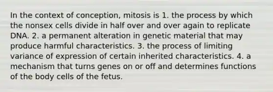 In the context of conception, mitosis is 1. the process by which the nonsex cells divide in half over and over again to replicate DNA. 2. a permanent alteration in genetic material that may produce harmful characteristics. 3. the process of limiting variance of expression of certain inherited characteristics. 4. a mechanism that turns genes on or off and determines functions of the body cells of the fetus.