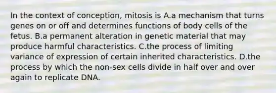 In the context of conception, mitosis is A.a mechanism that turns genes on or off and determines functions of body cells of the fetus. B.a permanent alteration in genetic material that may produce harmful characteristics. C.the process of limiting variance of expression of certain inherited characteristics. D.the process by which the non-sex cells divide in half over and over again to replicate DNA.