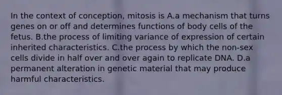 In the context of conception, mitosis is A.a mechanism that turns genes on or off and determines functions of body cells of the fetus. B.the process of limiting variance of expression of certain inherited characteristics. C.the process by which the non-sex cells divide in half over and over again to replicate DNA. D.a permanent alteration in genetic material that may produce harmful characteristics.