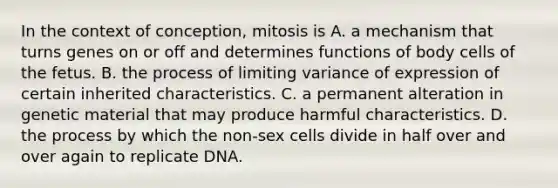 In the context of conception, mitosis is A. a mechanism that turns genes on or off and determines functions of body cells of the fetus. B. the process of limiting variance of expression of certain inherited characteristics. C. a permanent alteration in genetic material that may produce harmful characteristics. D. the process by which the non-sex cells divide in half over and over again to replicate DNA.