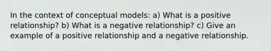 In the context of conceptual models: a) What is a positive relationship? b) What is a negative relationship? c) Give an example of a positive relationship and a negative relationship.