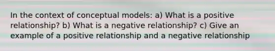 In the context of conceptual models: a) What is a positive relationship? b) What is a negative relationship? c) Give an example of a positive relationship and a negative relationship