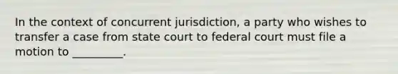 In the context of concurrent jurisdiction, a party who wishes to transfer a case from state court to federal court must file a motion to _________.