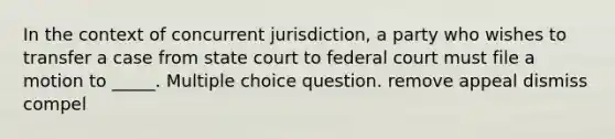 In the context of concurrent jurisdiction, a party who wishes to transfer a case from state court to federal court must file a motion to _____. Multiple choice question. remove appeal dismiss compel