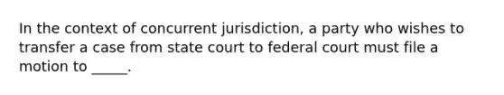 In the context of concurrent jurisdiction, a party who wishes to transfer a case from state court to federal court must file a motion to _____.