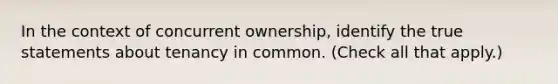 In the context of concurrent ownership, identify the true statements about tenancy in common. (Check all that apply.)