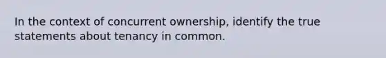 In the context of concurrent ownership, identify the true statements about tenancy in common.